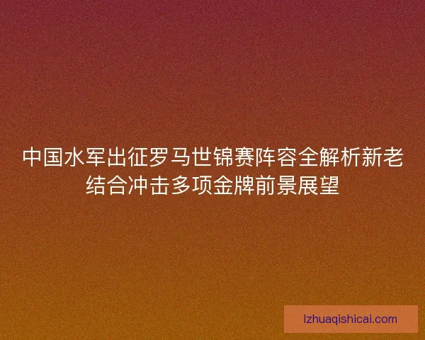 中国水军出征罗马世锦赛阵容全解析新老结合冲击多项金牌前景展望 中国水军出征罗马世锦赛阵容全解析新老结合冲击多项金牌前景展望
