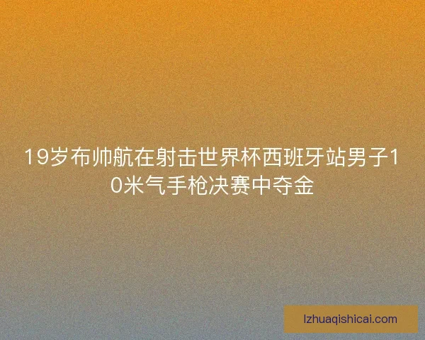 19岁布帅航在射击世界杯西班牙站男子10米气手枪决赛中夺金 19岁布帅航在射击世界杯西班牙站男子10米气手枪决赛中夺金