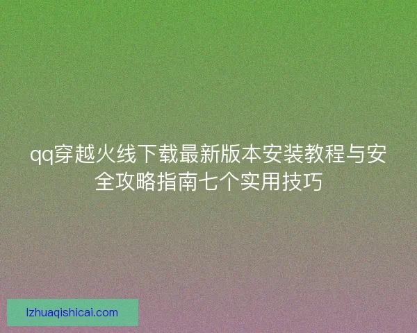 qq穿越火线下载最新版本安装教程与安全攻略指南七个实用技巧 qq穿越火线下载最新版本安装教程与安全攻略指南七个实用技巧