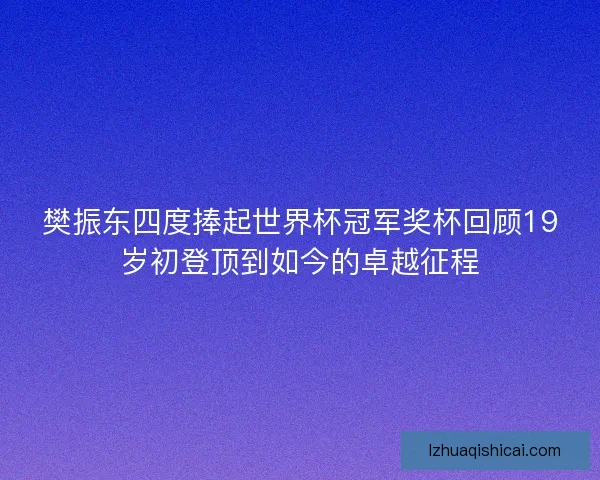 樊振东四度捧起世界杯冠军奖杯回顾19岁初登顶到如今的卓越征程
