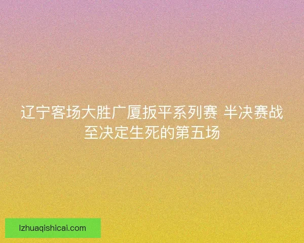 辽宁客场大胜广厦扳平系列赛 半决赛战至决定生死的第五场 辽宁客场大胜广厦扳平系列赛 半决赛战至决定生死的第五场