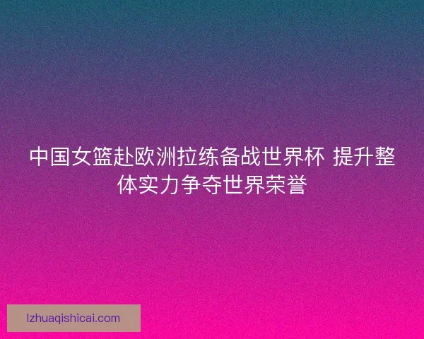 中国女篮赴欧洲拉练备战世界杯 提升整体实力争夺世界荣誉 中国女篮赴欧洲拉练备战世界杯 提升整体实力争夺世界荣誉
