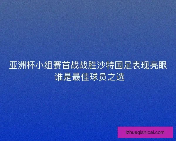 亚洲杯小组赛首战战胜沙特国足表现亮眼 谁是最佳球员之选 亚洲杯小组赛首战战胜沙特国足表现亮眼 谁是最佳球员之选