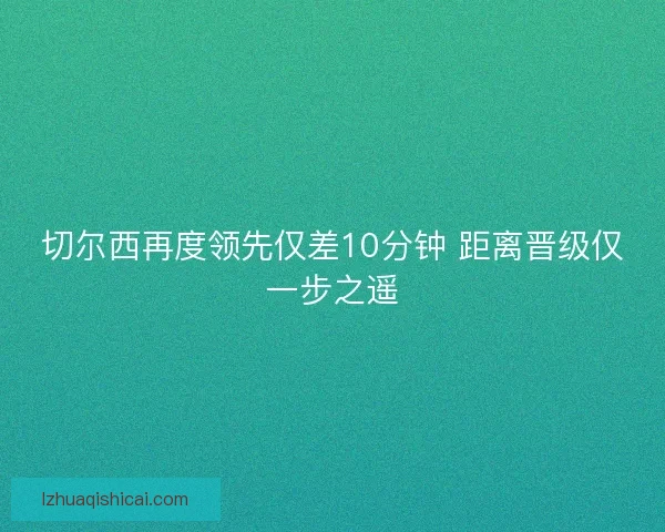 切尔西再度领先仅差10分钟 距离晋级仅一步之遥 切尔西再度领先仅差10分钟 距离晋级仅一步之遥