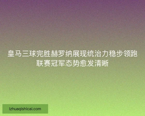 皇马三球完胜赫罗纳展现统治力稳步领跑联赛冠军态势愈发清晰