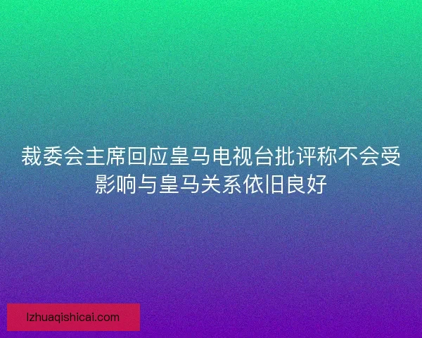裁委会主席回应皇马电视台批评称不会受影响与皇马关系依旧良好