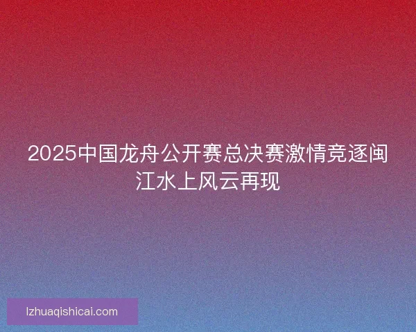 2025中国龙舟公开赛总决赛激情竞逐闽江水上风云再现 2025中国龙舟公开赛总决赛激情竞逐闽江水上风云再现