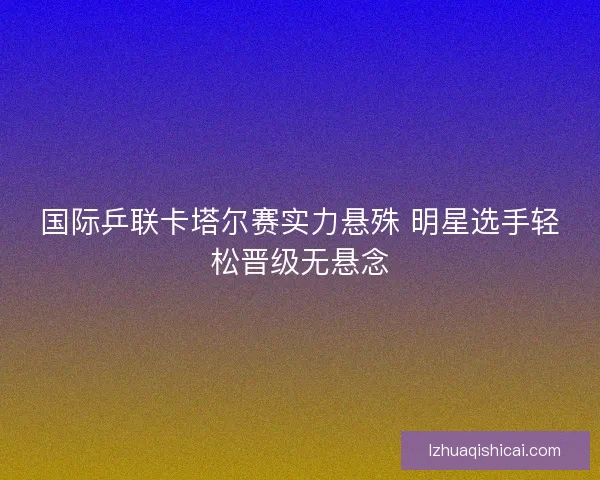 国际乒联卡塔尔赛实力悬殊 明星选手轻松晋级无悬念