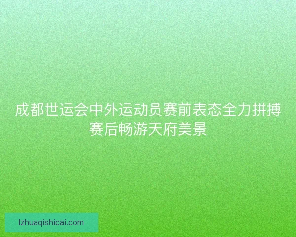 成都世运会中外运动员赛前表态全力拼搏赛后畅游天府美景