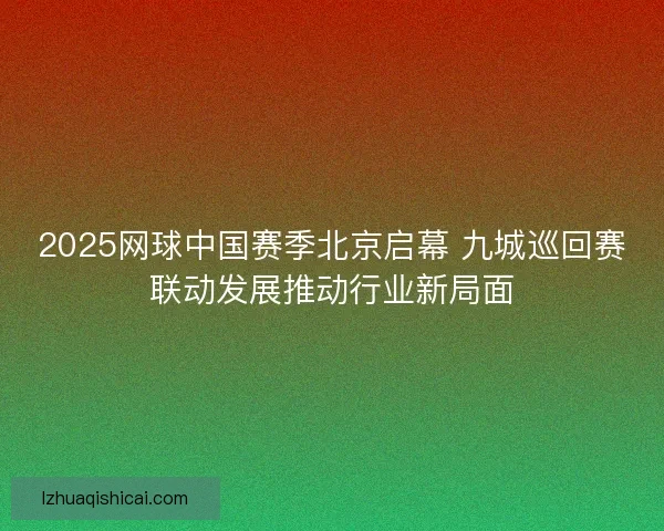 2025网球中国赛季北京启幕 九城巡回赛联动发展推动行业新局面 2025网球中国赛季北京启幕 九城巡回赛联动发展推动行业新局面