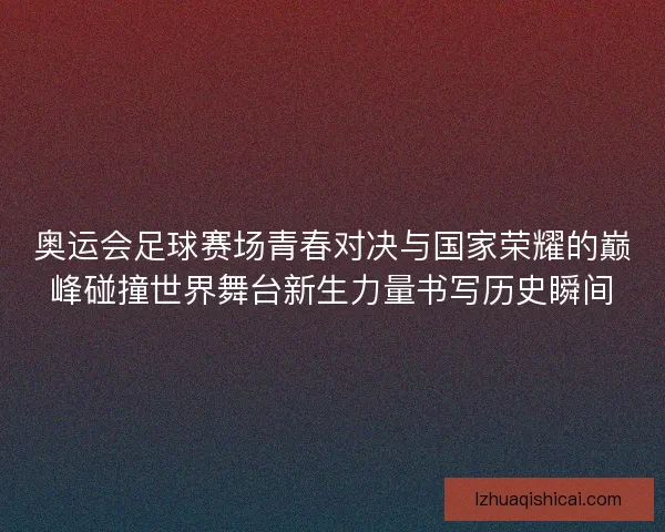 奥运会足球赛场青春对决与国家荣耀的巅峰碰撞世界舞台新生力量书写历史瞬间