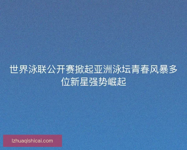 世界泳联公开赛掀起亚洲泳坛青春风暴多位新星强势崛起 世界泳联公开赛掀起亚洲泳坛青春风暴多位新星强势崛起