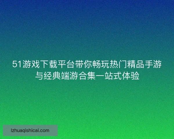 51游戏下载平台带你畅玩热门精品手游与经典端游合集一站式体验 51游戏下载平台带你畅玩热门精品手游与经典端游合集一站式体验