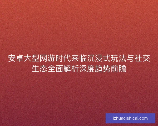 安卓大型网游时代来临沉浸式玩法与社交生态全面解析深度趋势前瞻