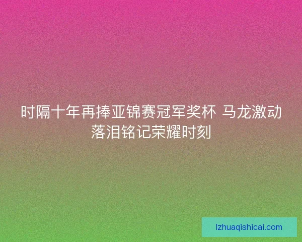 时隔十年再捧亚锦赛冠军奖杯 马龙激动落泪铭记荣耀时刻